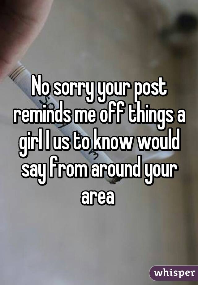 No sorry your post reminds me off things a girl I us to know would say from around your area 