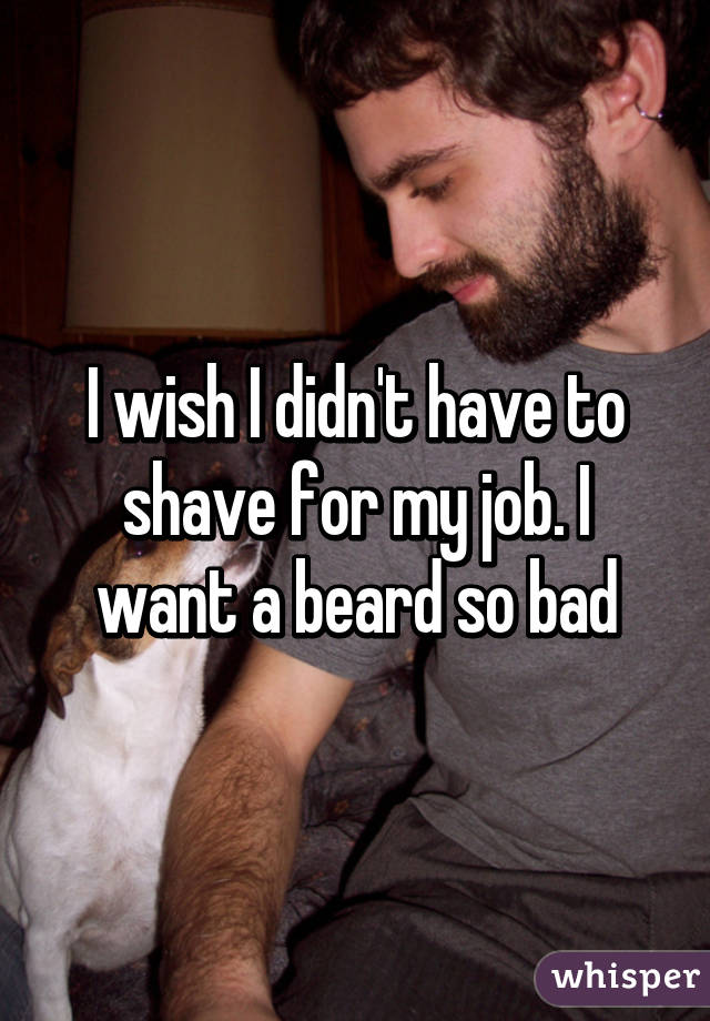 I wish I didn't have to shave for my job. I want a beard so bad