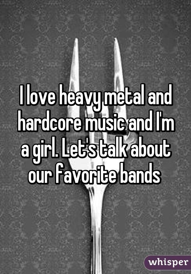 I love heavy metal and hardcore music and I'm a girl. Let's talk about our favorite bands 