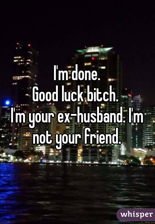 I'm done.
Good luck bitch. 
I'm your ex-husband. I'm not your friend. 