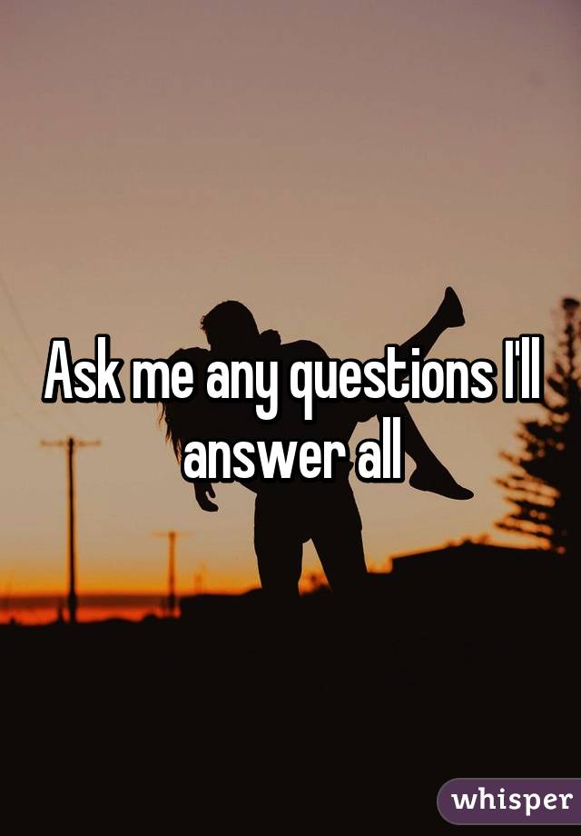 Ask me any questions I'll answer all