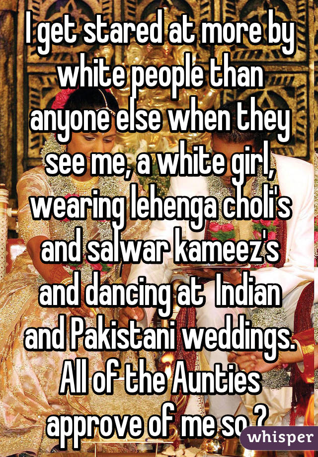 I get stared at more by white people than anyone else when they see me, a white girl, wearing lehenga choli's and salwar kameez's and dancing at  Indian and Pakistani weddings. All of the Aunties approve of me so 😝 