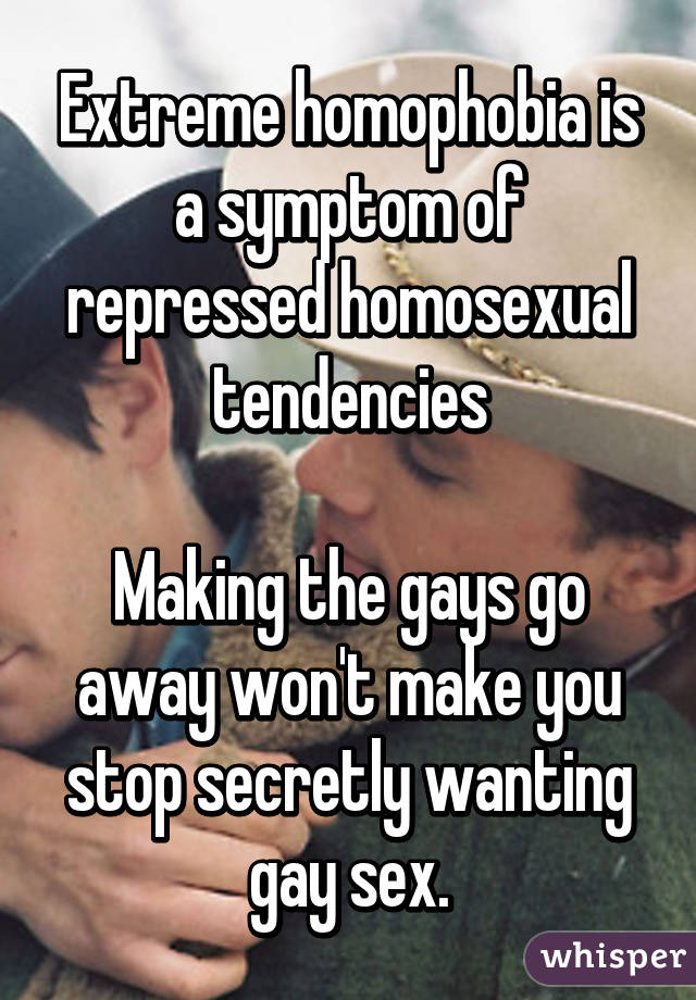 Extreme homophobia is a symptom of repressed homosexual tendencies

Making the gays go away won't make you stop secretly wanting gay sex.