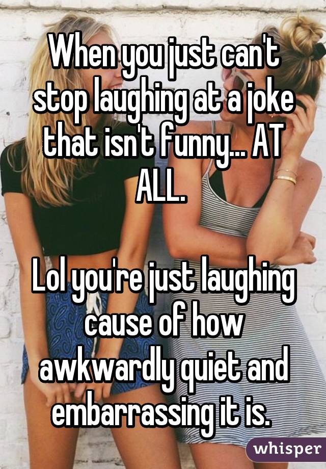 When you just can't stop laughing at a joke that isn't funny... AT ALL. 

Lol you're just laughing cause of how awkwardly quiet and embarrassing it is. 