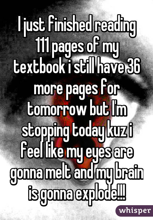 I just finished reading 111 pages of my textbook i still have 36 more pages for tomorrow but I'm stopping today kuz i feel like my eyes are gonna melt and my brain is gonna explode!!!