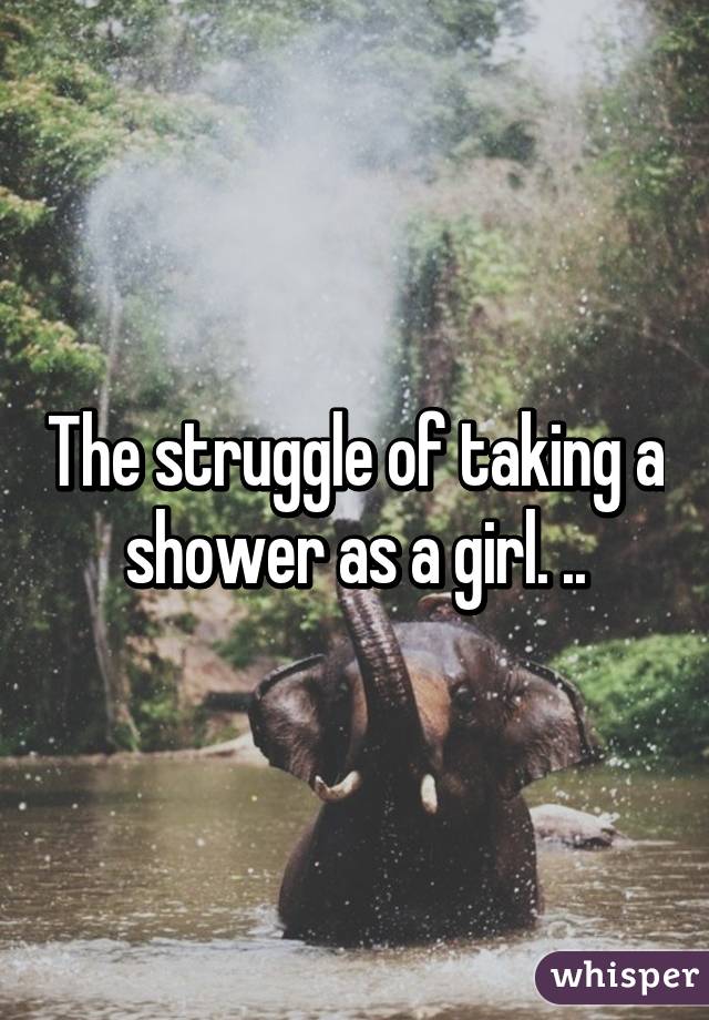 The struggle of taking a shower as a girl. ..