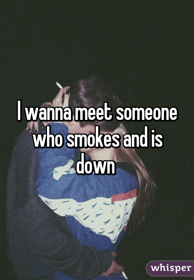 I wanna meet someone who smokes and is down 