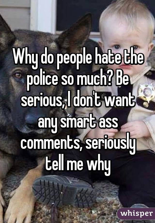 Why do people hate the police so much? Be serious, I don't want any smart ass comments, seriously tell me why