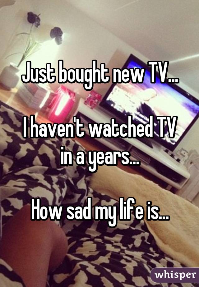 Just bought new TV...

I haven't watched TV in a years...

How sad my life is...