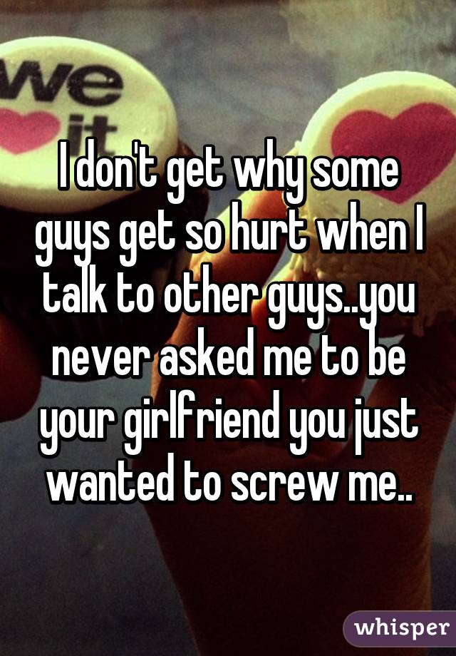 I don't get why some guys get so hurt when I talk to other guys..you never asked me to be your girlfriend you just wanted to screw me..