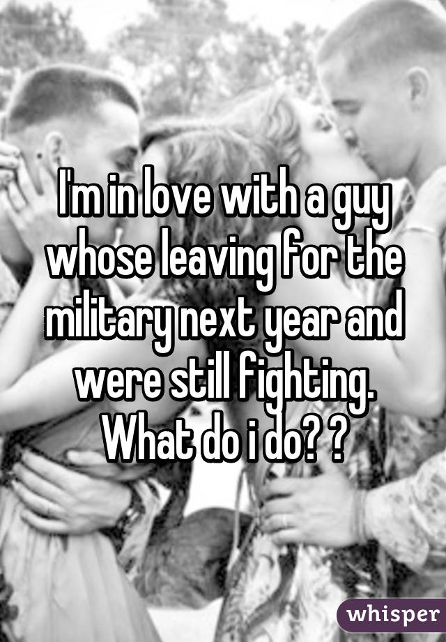 I'm in love with a guy whose leaving for the military next year and were still fighting. What do i do? 😭