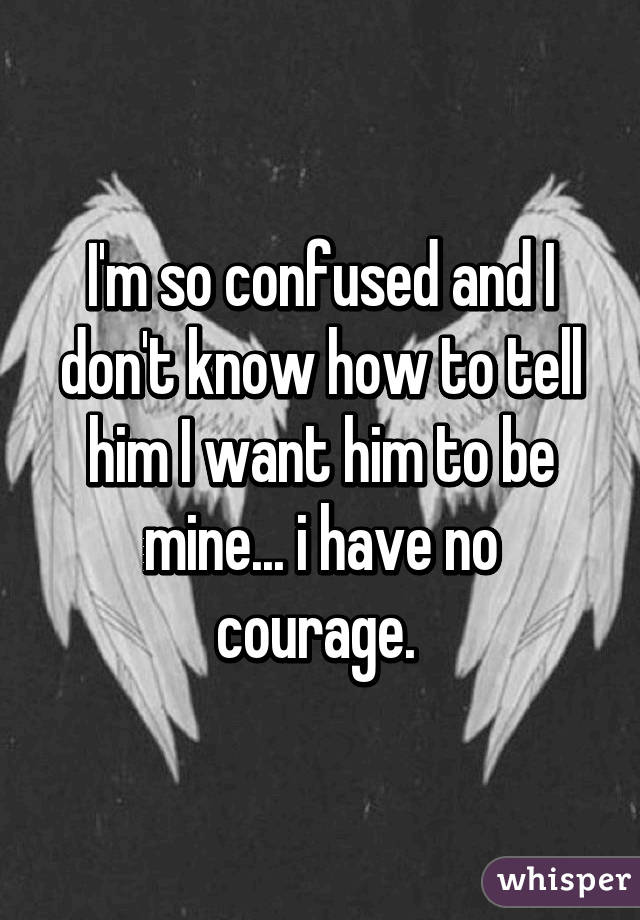 I'm so confused and I don't know how to tell him I want him to be mine... i have no courage. 