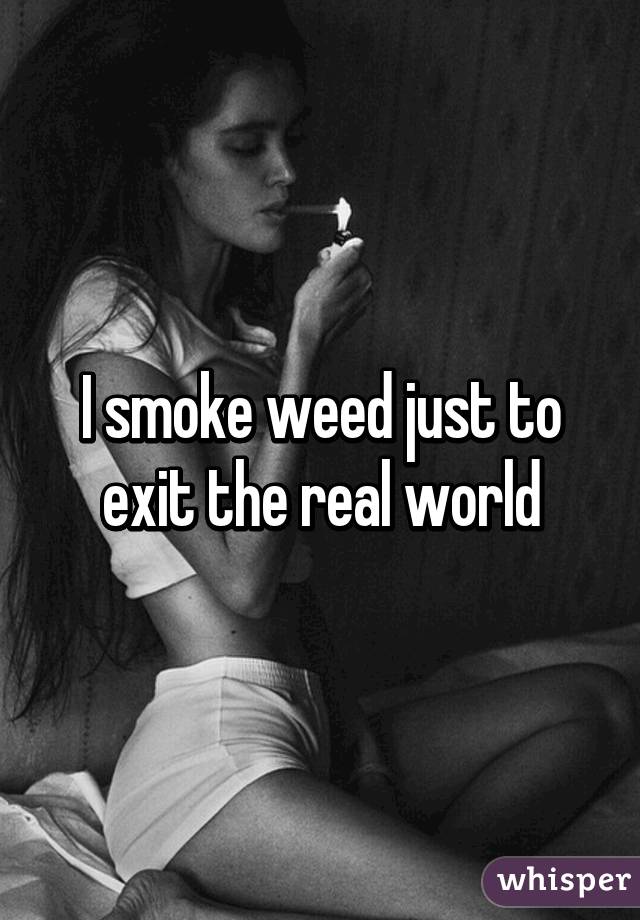 I smoke weed just to exit the real world