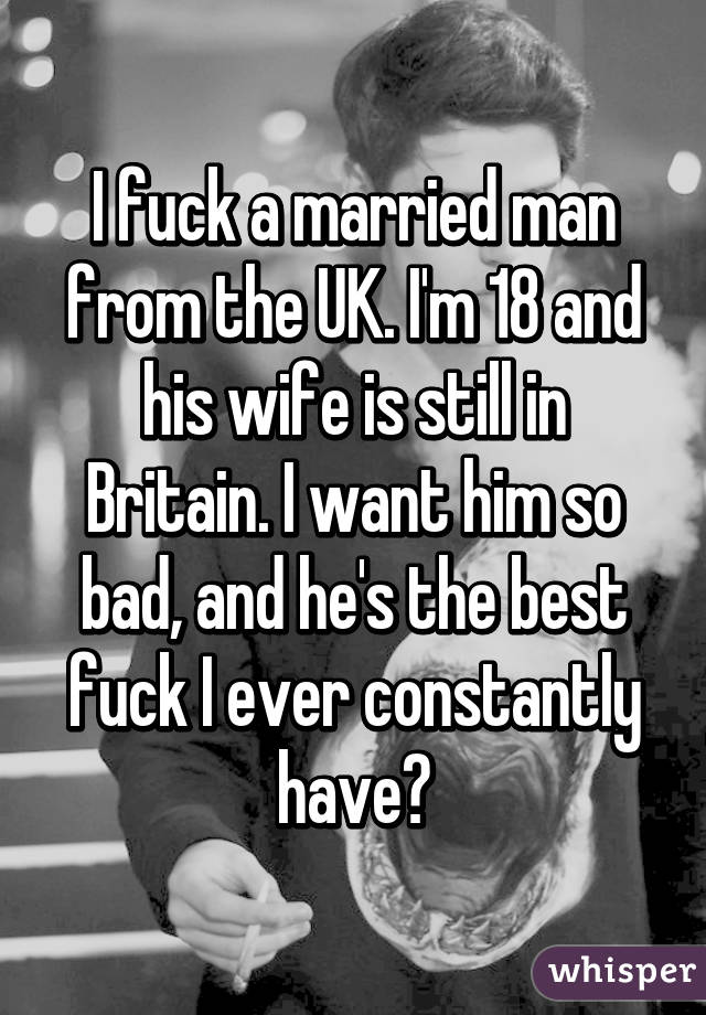 I fuck a married man from the UK. I'm 18 and his wife is still in Britain. I want him so bad, and he's the best fuck I ever constantly have😈