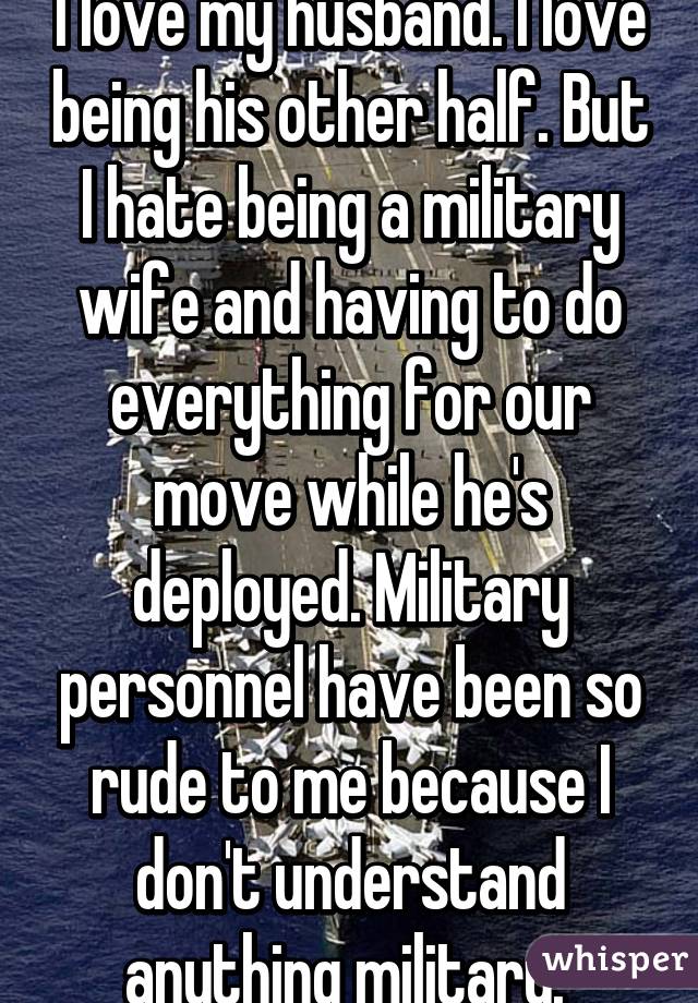 I love my husband. I love being his other half. But I hate being a military wife and having to do everything for our move while he's deployed. Military personnel have been so rude to me because I don't understand anything military. 