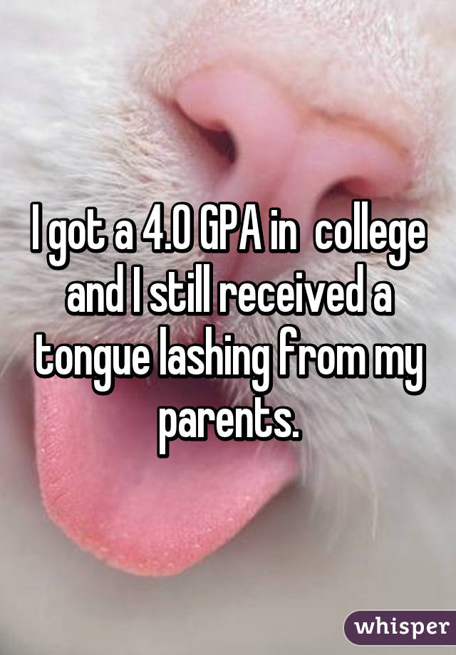 I got a 4.0 GPA in  college and I still received a tongue lashing from my parents.