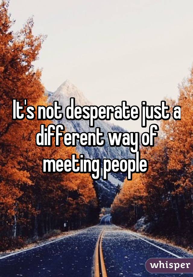 It's not desperate just a different way of meeting people 