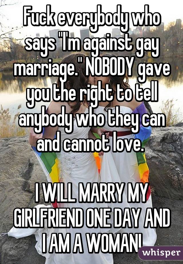 Fuck everybody who says "I'm against gay marriage." NOBODY gave you the right to tell anybody who they can and cannot love. 

I WILL MARRY MY GIRLFRIEND ONE DAY AND I AM A WOMAN!