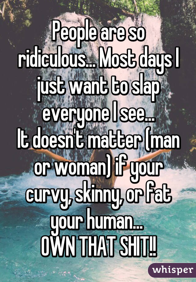 People are so ridiculous... Most days I just want to slap everyone I see...
It doesn't matter (man or woman) if your curvy, skinny, or fat your human... 
OWN THAT SHIT!!