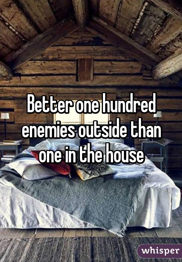 Better one hundred enemies outside than one in the house