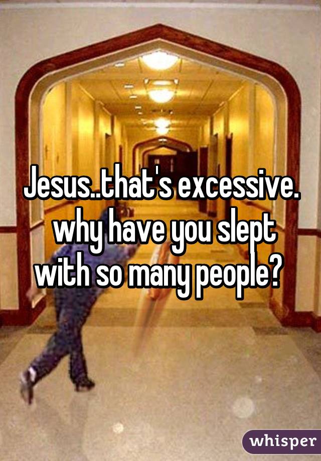 Jesus..that's excessive.
 why have you slept with so many people? 