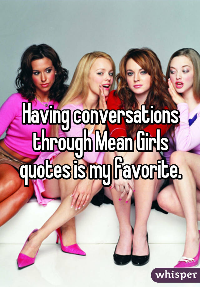 Having conversations through Mean Girls quotes is my favorite.