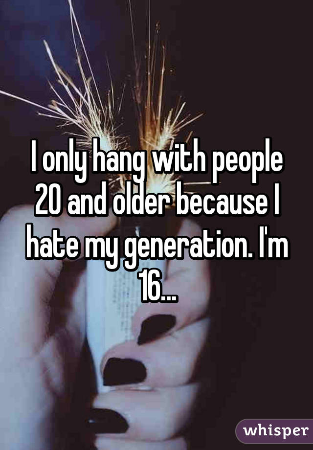 I only hang with people 20 and older because I hate my generation. I'm 16...