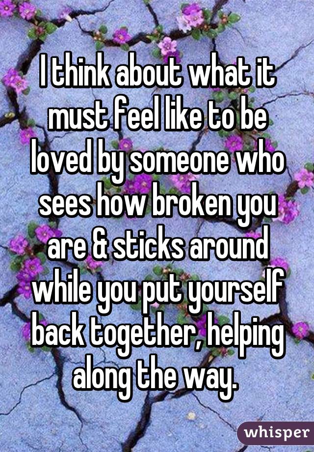 I think about what it must feel like to be loved by someone who sees how broken you are & sticks around while you put yourself back together, helping along the way. 