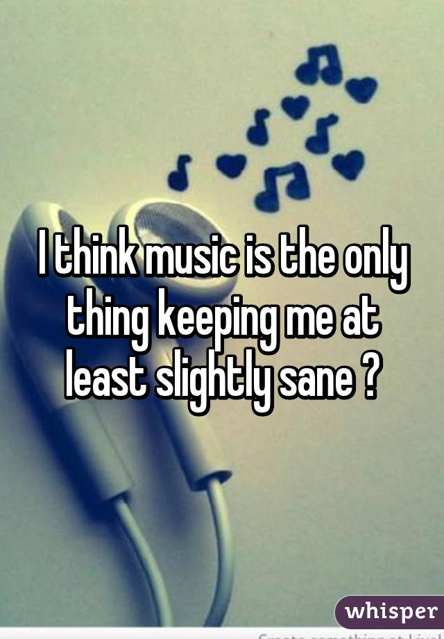 I think music is the only thing keeping me at least slightly sane 😜