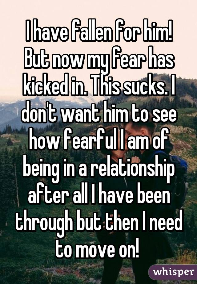 I have fallen for him! But now my fear has kicked in. This sucks. I don't want him to see how fearful I am of being in a relationship after all I have been through but then I need to move on! 