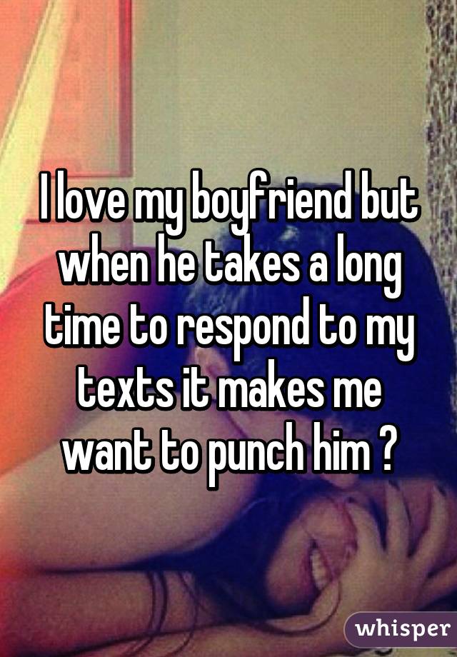 I love my boyfriend but when he takes a long time to respond to my texts it makes me want to punch him 😒