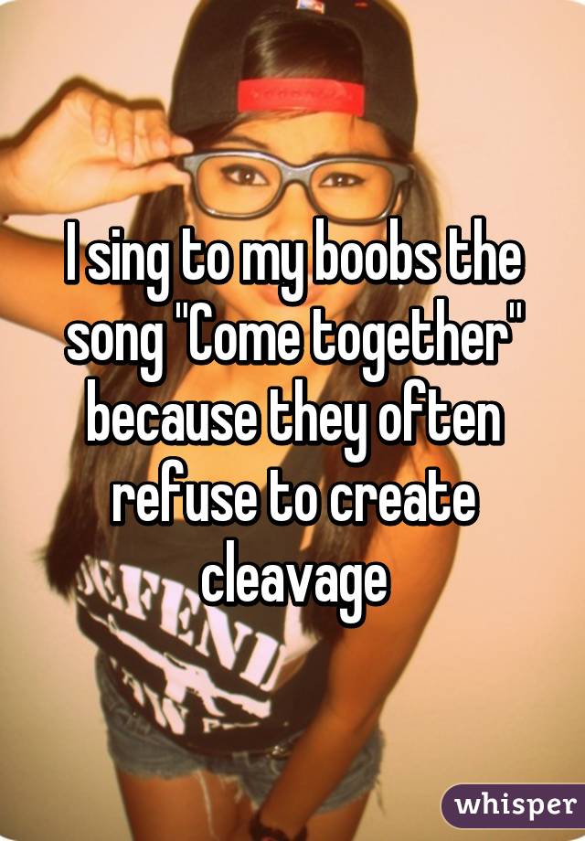 I sing to my boobs the song "Come together" because they often refuse to create cleavage