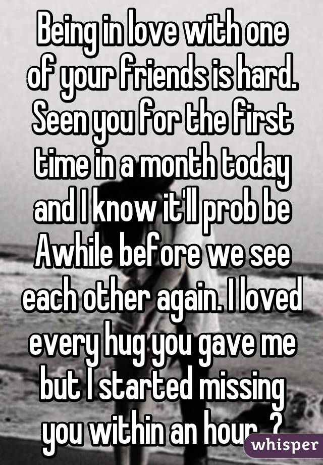 Being in love with one of your friends is hard. Seen you for the first time in a month today and I know it'll prob be Awhile before we see each other again. I loved every hug you gave me but I started missing you within an hour. 😔