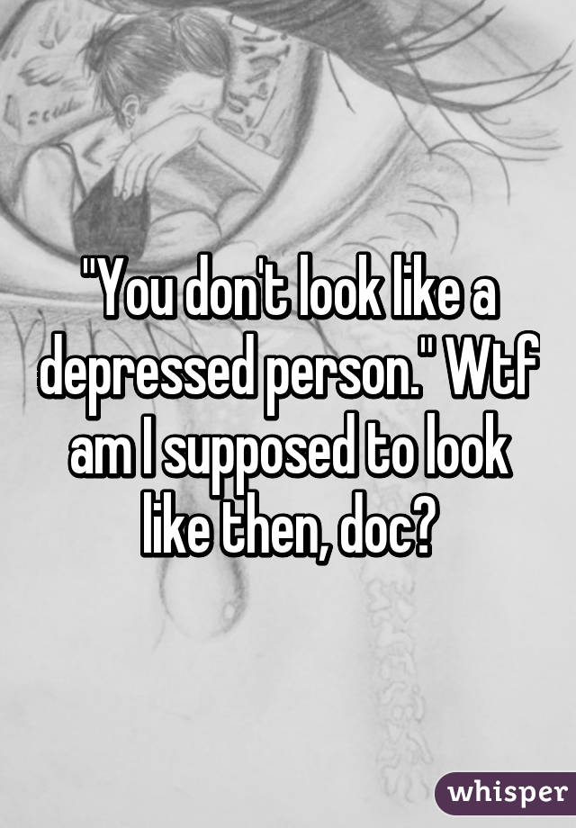 "You don't look like a depressed person." Wtf am I supposed to look like then, doc?