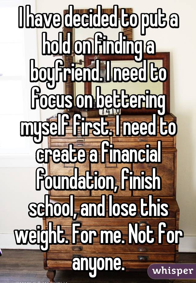 I have decided to put a hold on finding a boyfriend. I need to focus on bettering myself first. I need to create a financial foundation, finish school, and lose this weight. For me. Not for anyone.