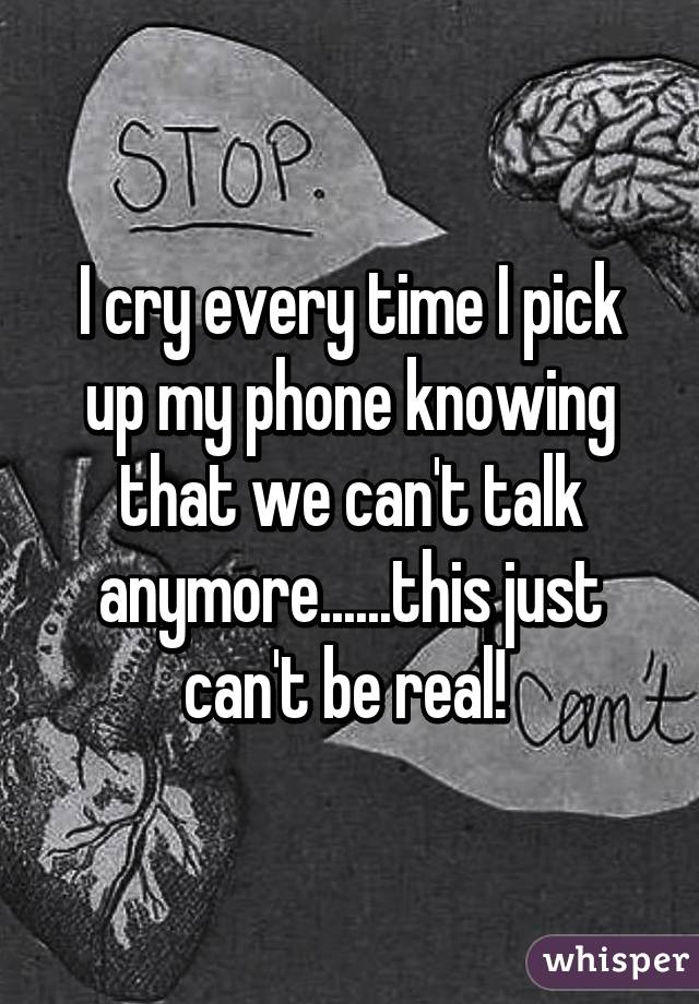 I cry every time I pick up my phone knowing that we can't talk anymore......this just can't be real! 