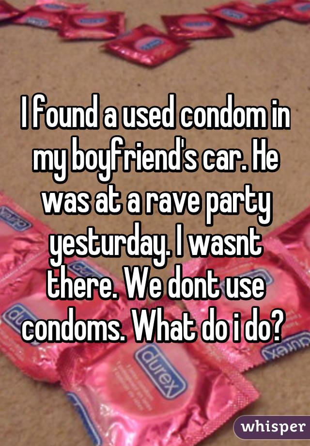 I found a used condom in my boyfriend's car. He was at a rave party yesturday. I wasnt there. We dont use condoms. What do i do? 