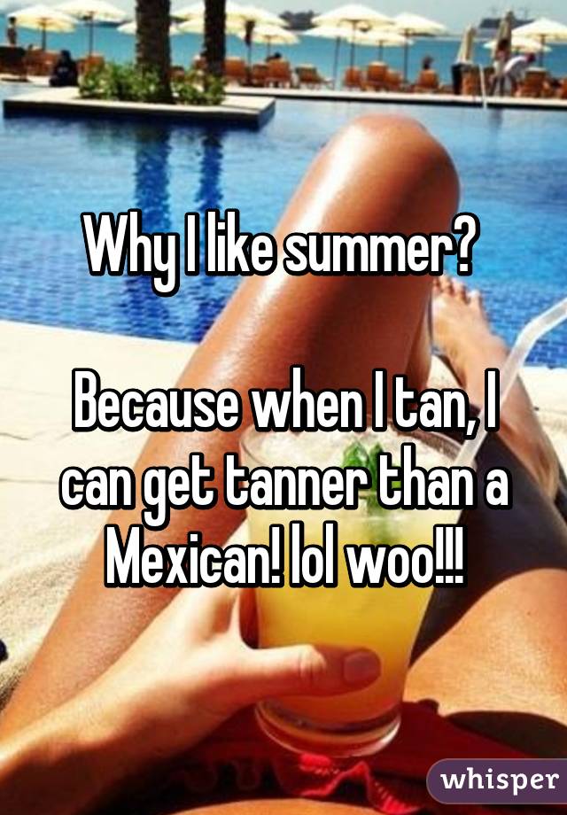 Why I like summer? 

Because when I tan, I can get tanner than a Mexican! lol woo!!!