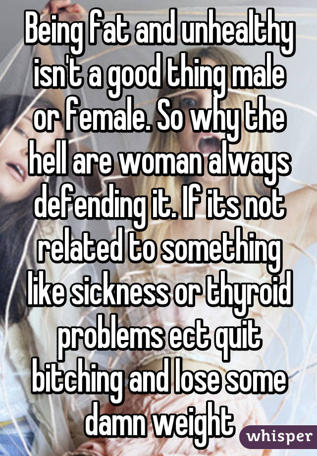 Being fat and unhealthy isn't a good thing male or female. So why the hell are woman always defending it. If its not related to something like sickness or thyroid problems ect quit bitching and lose some damn weight