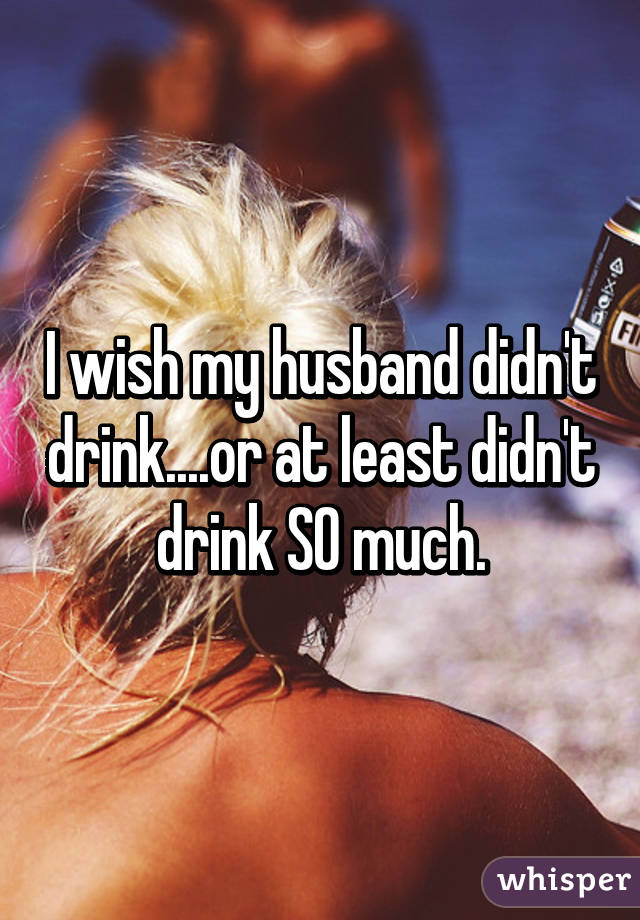 I wish my husband didn't drink....or at least didn't drink SO much.