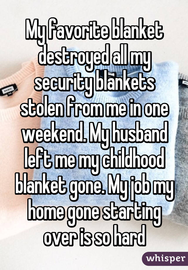 My favorite blanket destroyed all my security blankets stolen from me in one weekend. My husband left me my childhood blanket gone. My job my home gone starting over is so hard