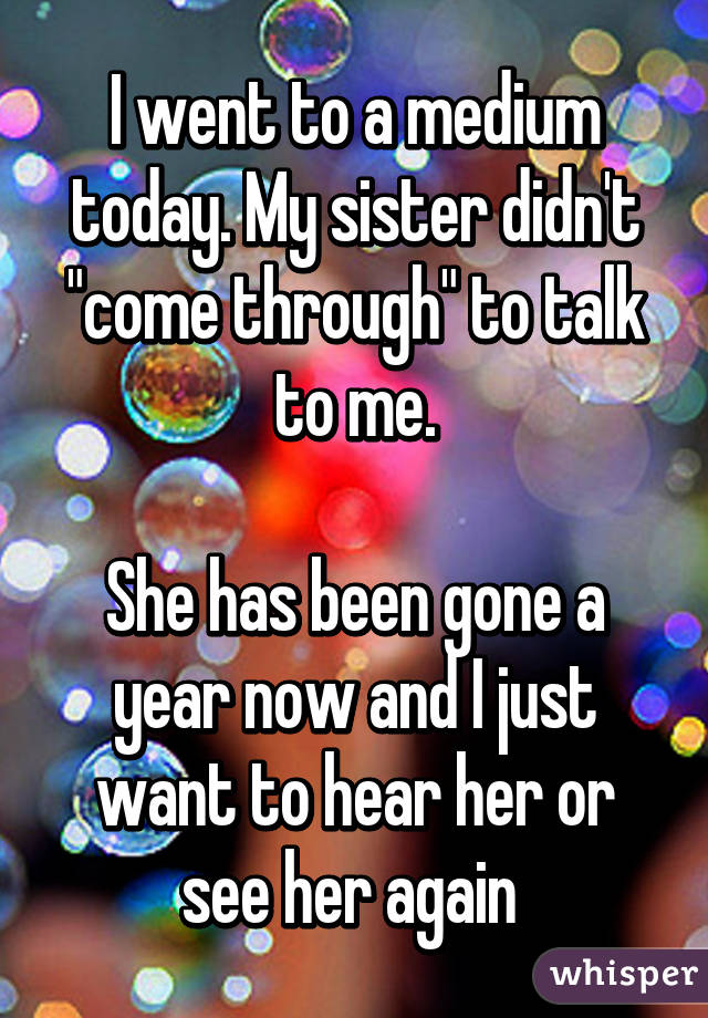 I went to a medium today. My sister didn't "come through" to talk to me.

She has been gone a year now and I just want to hear her or see her again 