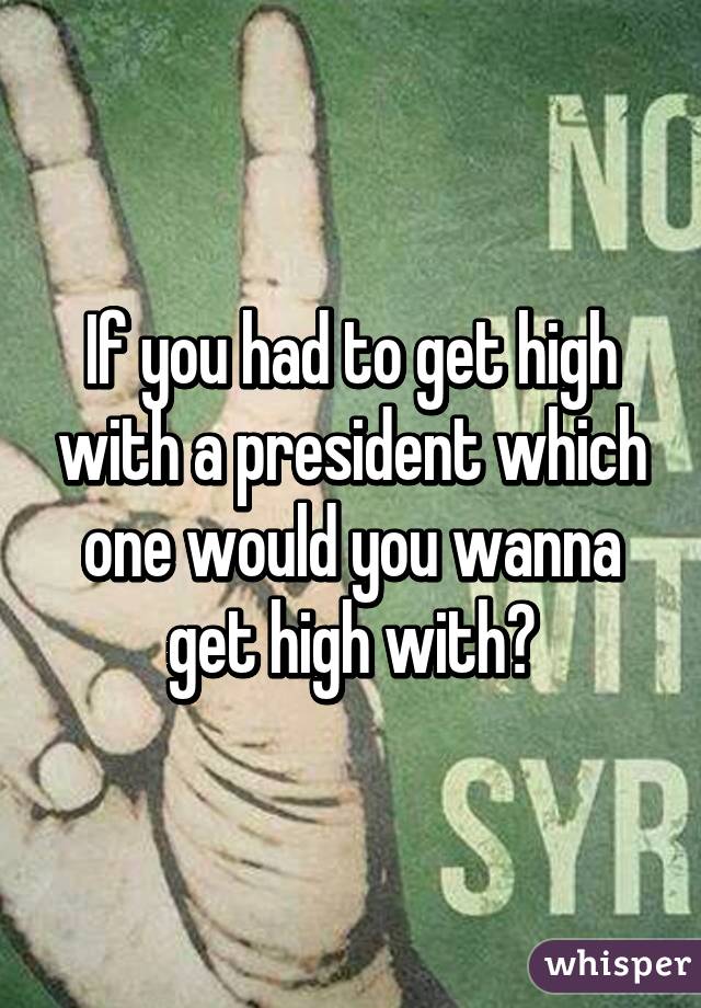 If you had to get high with a president which one would you wanna get high with?