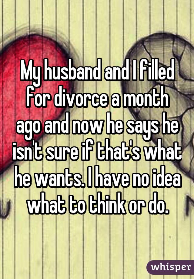 My husband and I filled for divorce a month ago and now he says he isn't sure if that's what he wants. I have no idea what to think or do.