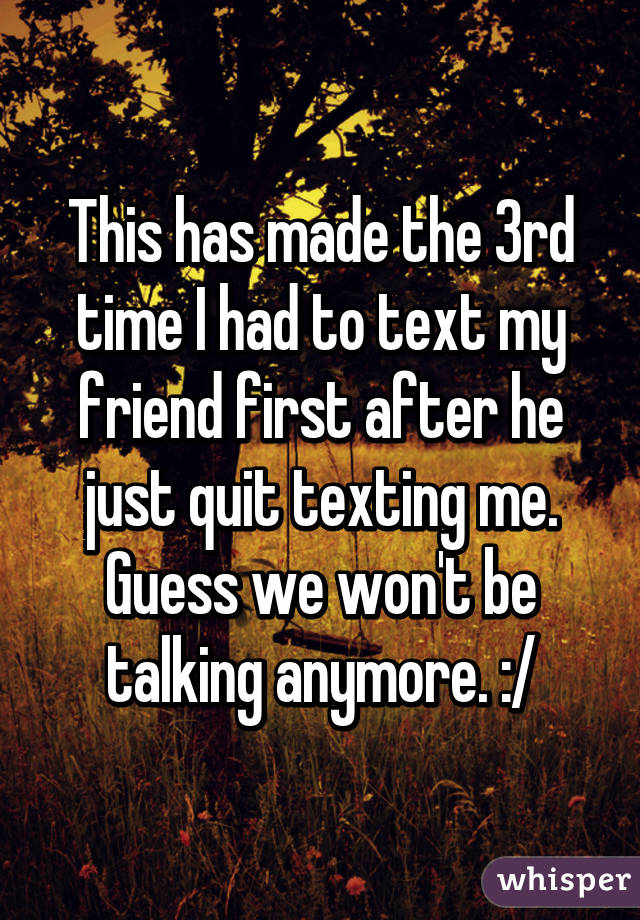 This has made the 3rd time I had to text my friend first after he just quit texting me. Guess we won't be talking anymore. :/