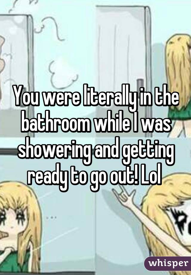 You were literally in the bathroom while I was showering and getting ready to go out! Lol 