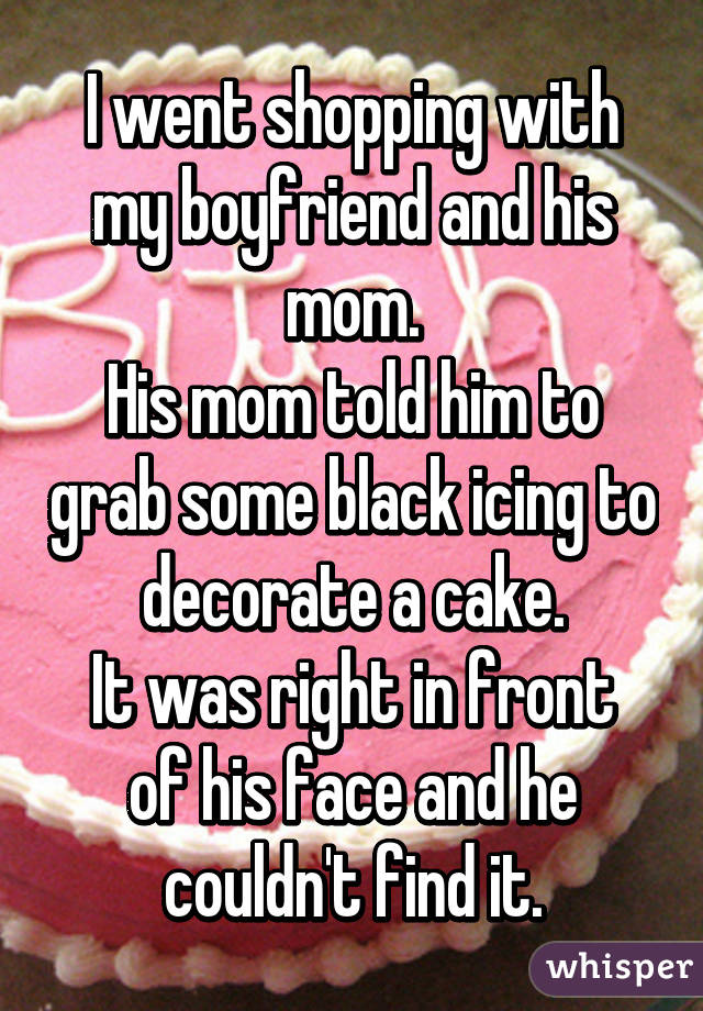 I went shopping with my boyfriend and his mom.
His mom told him to grab some black icing to decorate a cake.
It was right in front of his face and he couldn't find it.