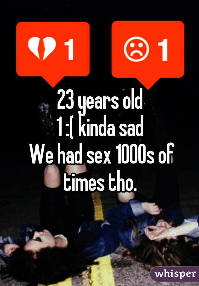 23 years old
1 :( kinda sad
 We had sex 1000s of times tho.