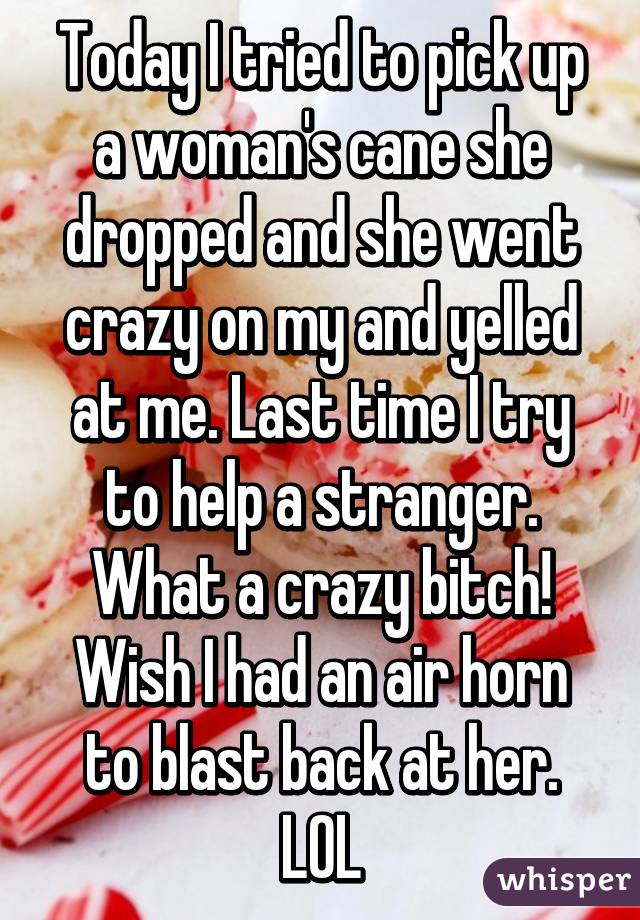 Today I tried to pick up a woman's cane she dropped and she went crazy on my and yelled at me. Last time I try to help a stranger. What a crazy bitch! Wish I had an air horn to blast back at her. LOL