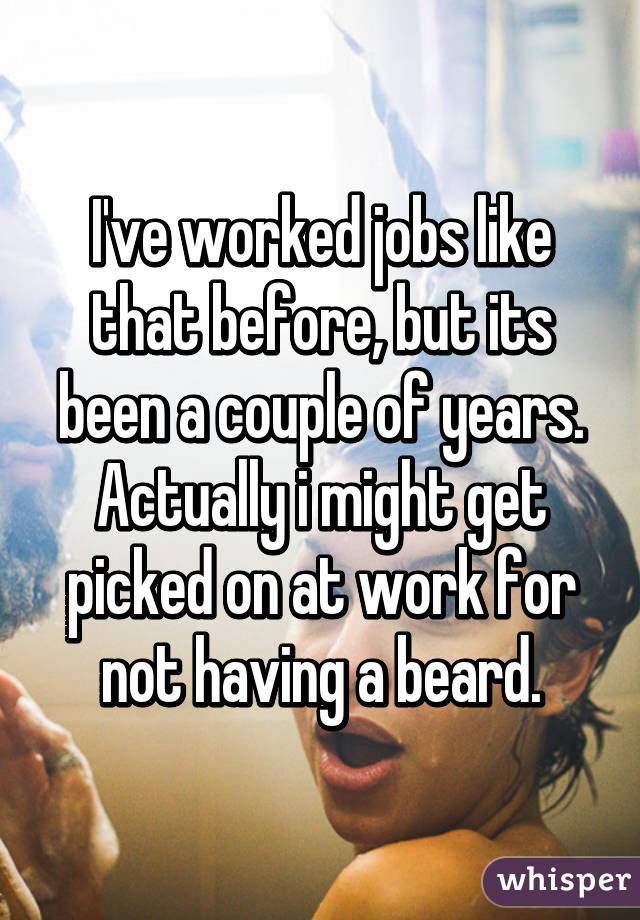 I've worked jobs like that before, but its been a couple of years. Actually i might get picked on at work for not having a beard.